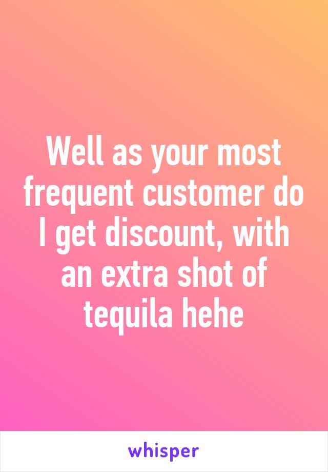 Well as your most frequent customer do I get discount, with an extra shot of tequila hehe