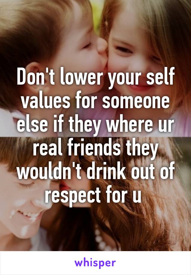 Don't lower your self values for someone else if they where ur real friends they wouldn't drink out of respect for u 