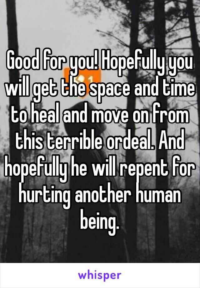 Good for you! Hopefully you will get the space and time to heal and move on from this terrible ordeal. And hopefully he will repent for hurting another human being. 