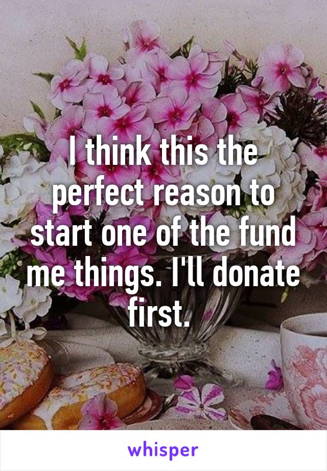 I think this the perfect reason to start one of the fund me things. I'll donate first. 