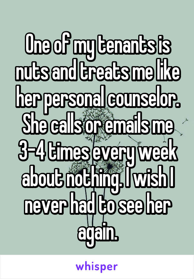 One of my tenants is nuts and treats me like her personal counselor. She calls or emails me 3-4 times every week about nothing. I wish I never had to see her again.