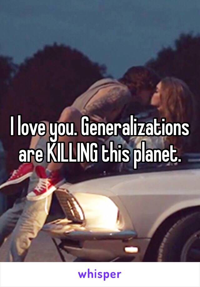 I love you. Generalizations are KILLING this planet. 