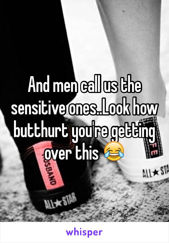 And men call us the sensitive ones..Look how butthurt you're getting over this 😂