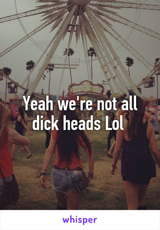 Yeah we're not all dick heads Lol 