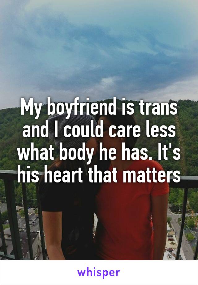 My boyfriend is trans and I could care less what body he has. It's his heart that matters