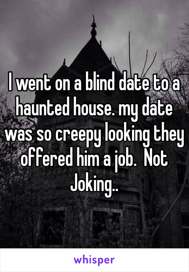 I went on a blind date to a haunted house. my date was so creepy looking they offered him a job.  Not Joking.. 