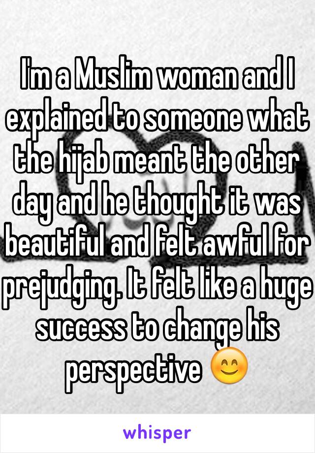 I'm a Muslim woman and I explained to someone what the hijab meant the other day and he thought it was beautiful and felt awful for prejudging. It felt like a huge success to change his perspective 😊