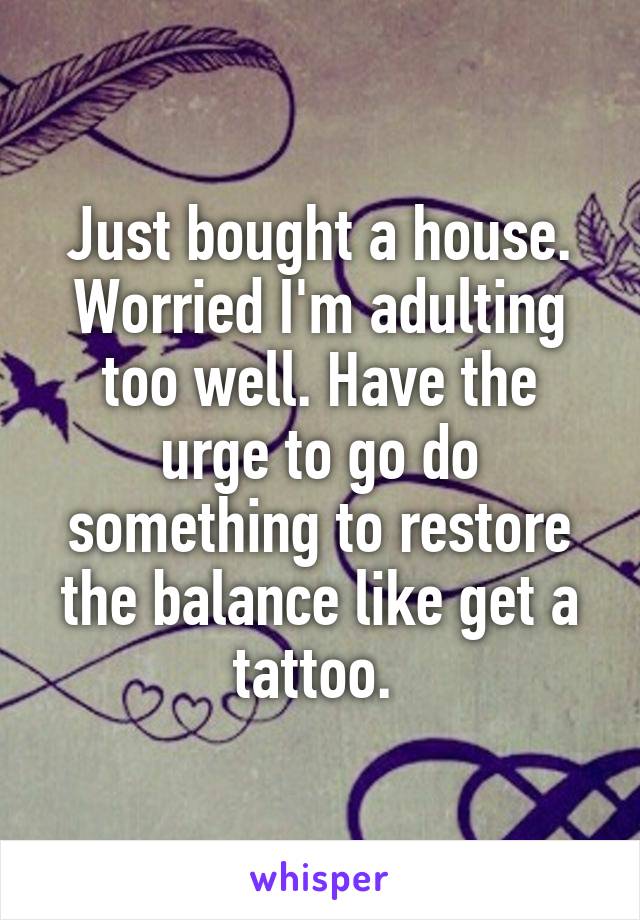 Just bought a house. Worried I'm adulting too well. Have the urge to go do something to restore the balance like get a tattoo. 