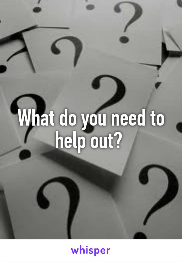 What do you need to help out? 