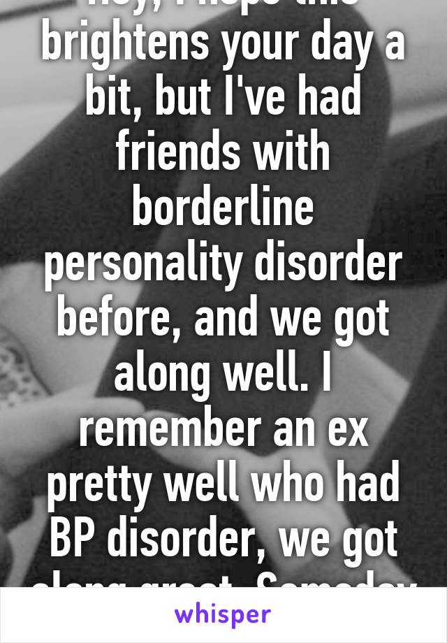 Hey, I hope this brightens your day a bit, but I've had friends with borderline personality disorder before, and we got along well. I remember an ex pretty well who had BP disorder, we got along great. Someday things will work out. 