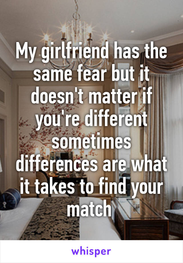 My girlfriend has the same fear but it doesn't matter if you're different sometimes differences are what it takes to find your match 