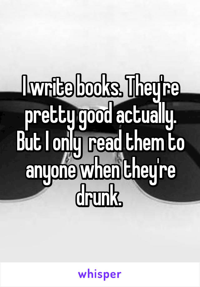 I write books. They're pretty good actually. But I only  read them to anyone when they're drunk. 