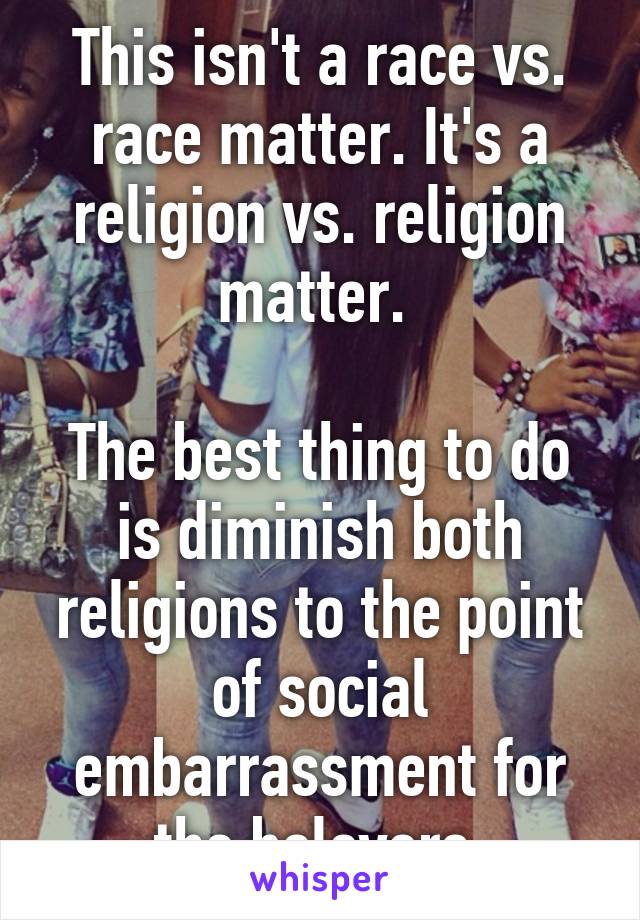 This isn't a race vs. race matter. It's a religion vs. religion matter. 

The best thing to do is diminish both religions to the point of social embarrassment for the belevers.