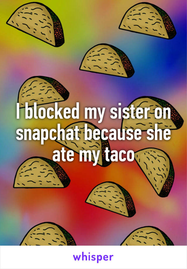 I blocked my sister on snapchat because she ate my taco