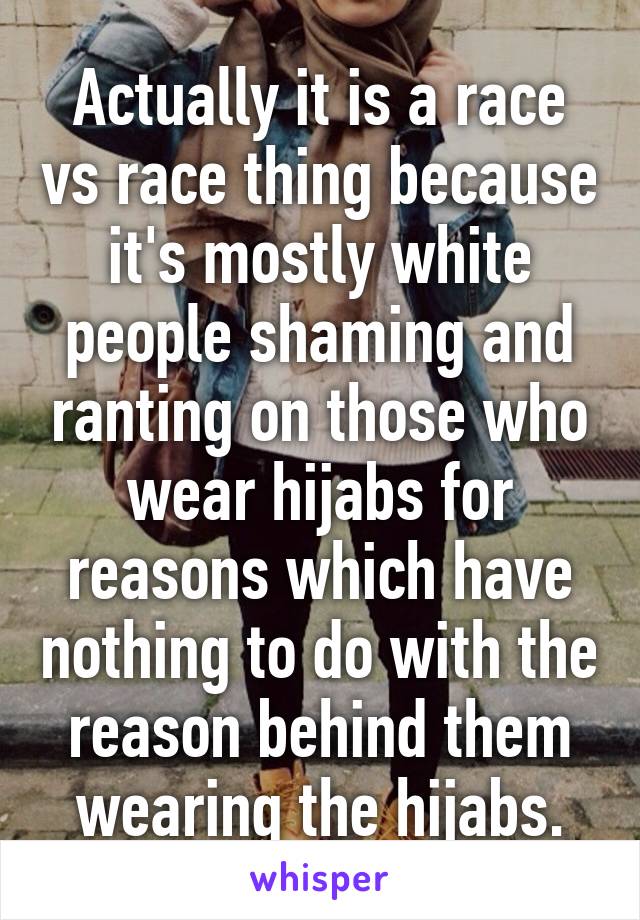 Actually it is a race vs race thing because it's mostly white people shaming and ranting on those who wear hijabs for reasons which have nothing to do with the reason behind them wearing the hijabs.