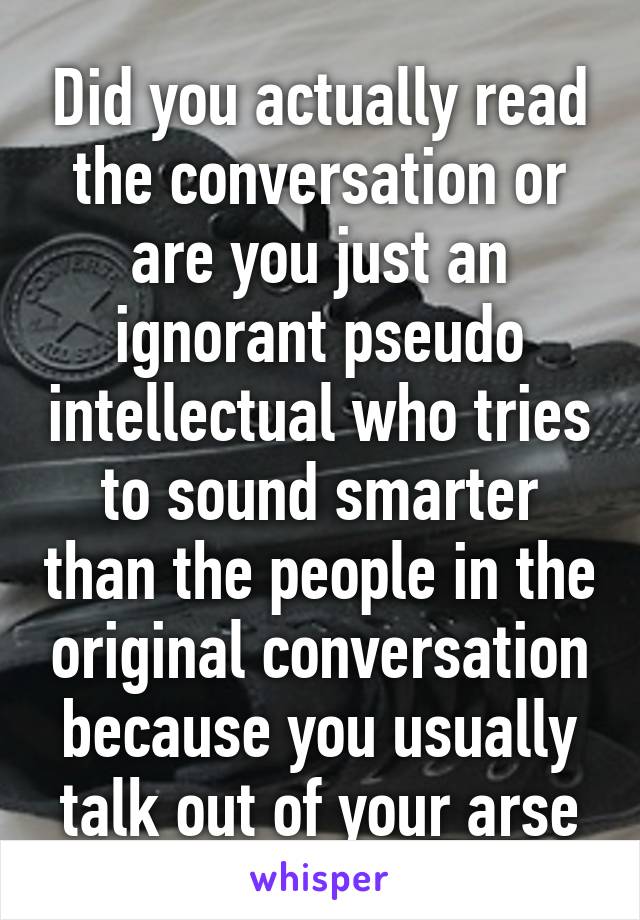 Did you actually read the conversation or are you just an ignorant pseudo intellectual who tries to sound smarter than the people in the original conversation because you usually talk out of your arse