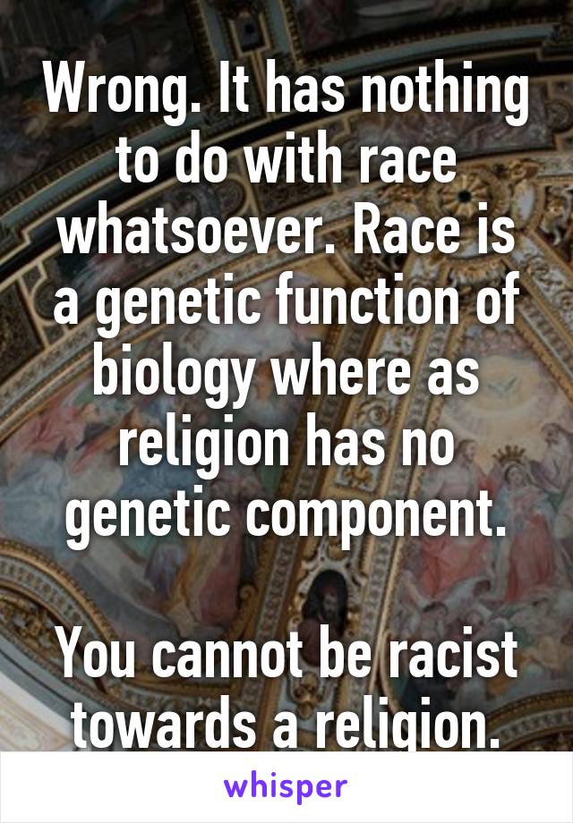 Wrong. It has nothing to do with race whatsoever. Race is a genetic function of biology where as religion has no genetic component.

You cannot be racist towards a religion.