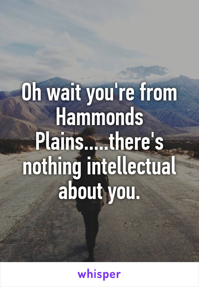 Oh wait you're from Hammonds Plains.....there's nothing intellectual about you.