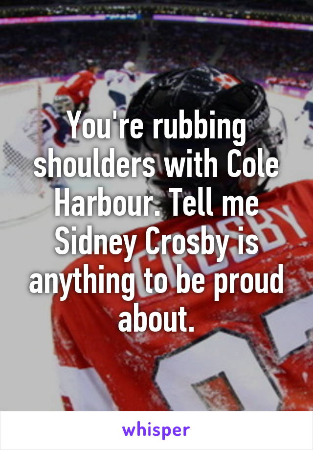 You're rubbing shoulders with Cole Harbour. Tell me Sidney Crosby is anything to be proud about.