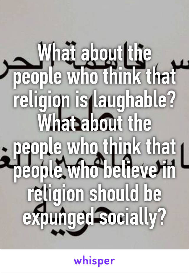 What about the people who think that religion is laughable? What about the people who think that people who believe in religion should be expunged socially?