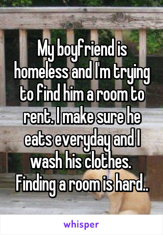 My boyfriend is homeless and I'm trying to find him a room to rent. I make sure he eats everyday and I wash his clothes. 
Finding a room is hard..