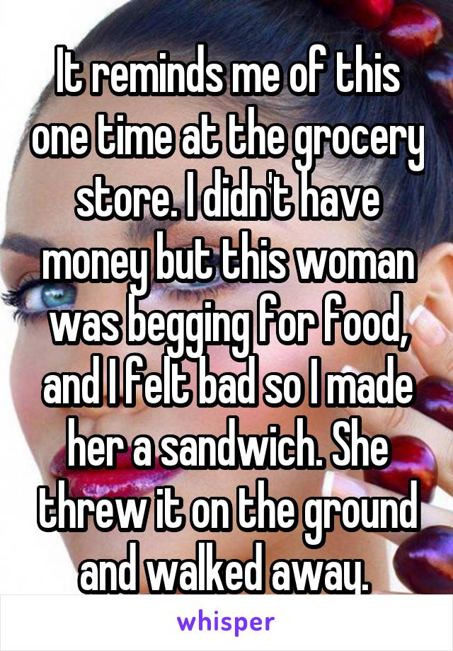 It reminds me of this one time at the grocery store. I didn't have money but this woman was begging for food, and I felt bad so I made her a sandwich. She threw it on the ground and walked away. 