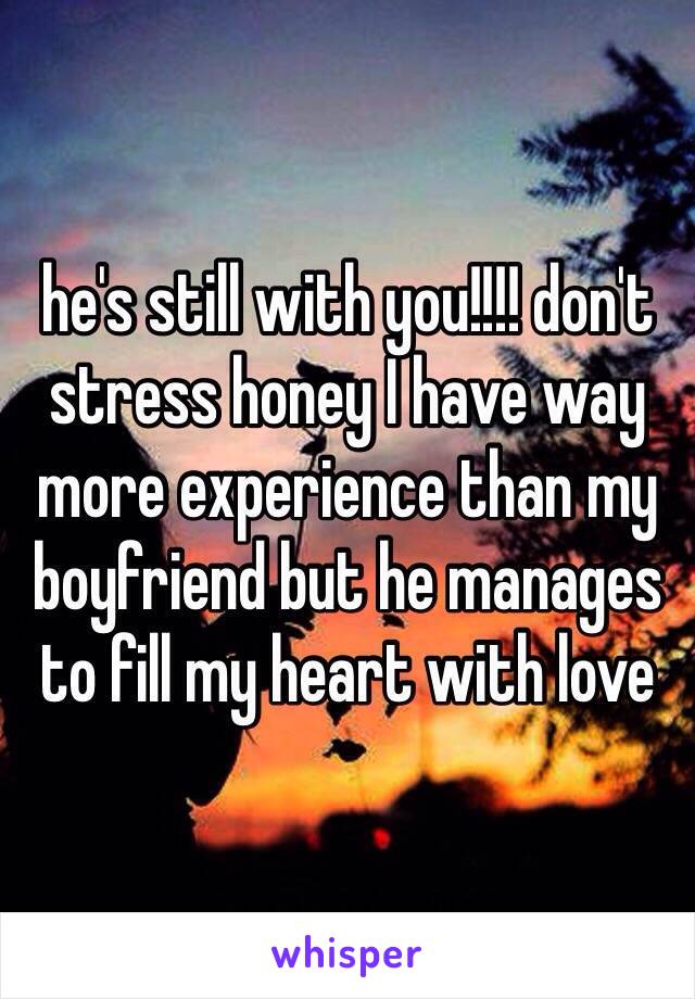 he's still with you!!!! don't stress honey I have way more experience than my boyfriend but he manages to fill my heart with love