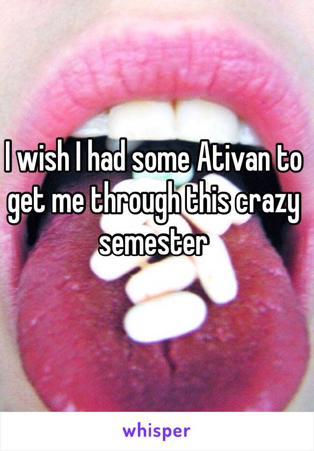 I wish I had some Ativan to get me through this crazy semester