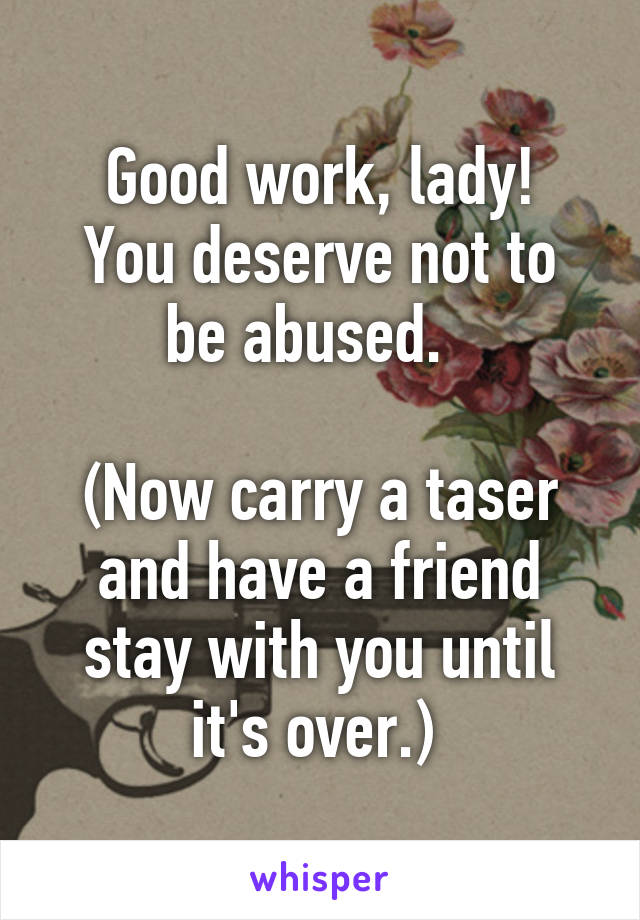 Good work, lady!
You deserve not to be abused.  

(Now carry a taser and have a friend stay with you until it's over.) 