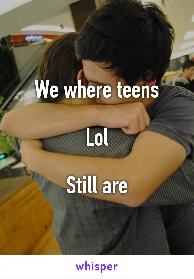 We where teens

Lol

Still are