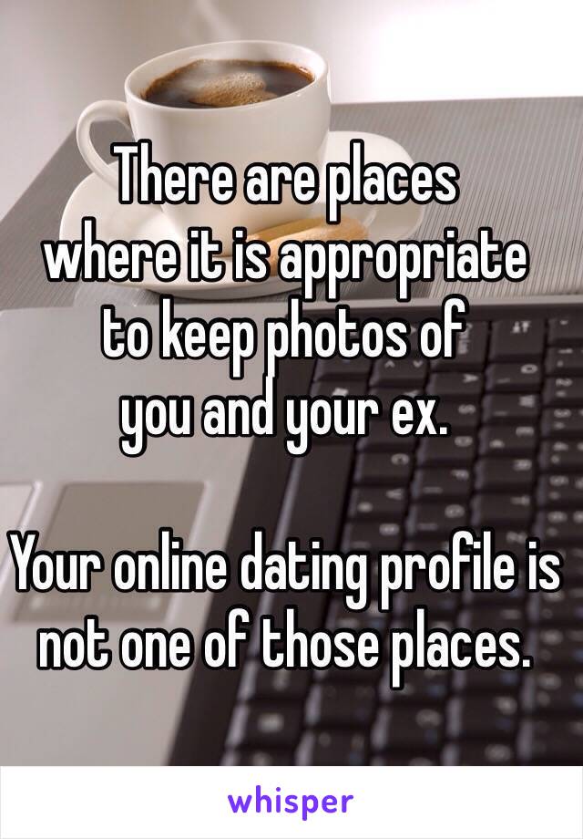 There are places 
where it is appropriate 
to keep photos of 
you and your ex.

Your online dating profile is not one of those places.