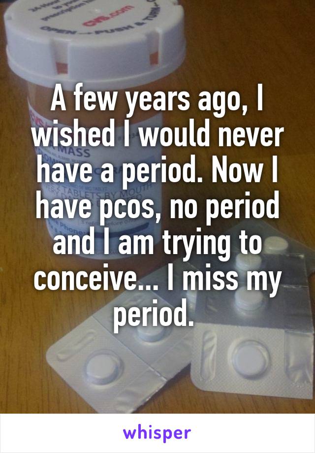 A few years ago, I wished I would never have a period. Now I have pcos, no period and I am trying to conceive... I miss my period. 
 