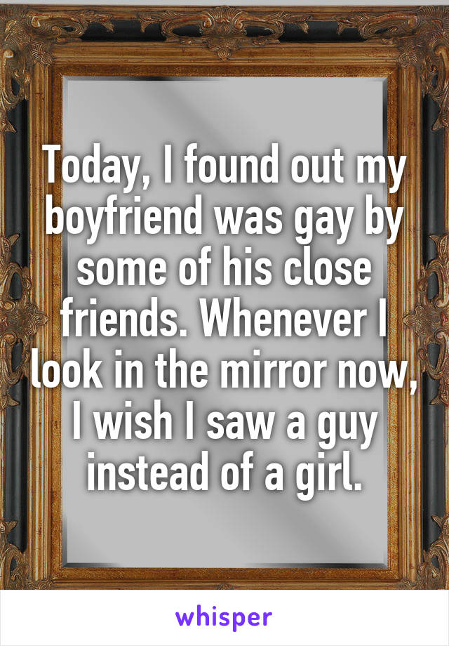Today, I found out my boyfriend was gay by some of his close friends. Whenever I look in the mirror now, I wish I saw a guy instead of a girl.