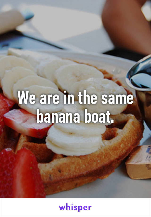 We are in the same banana boat.