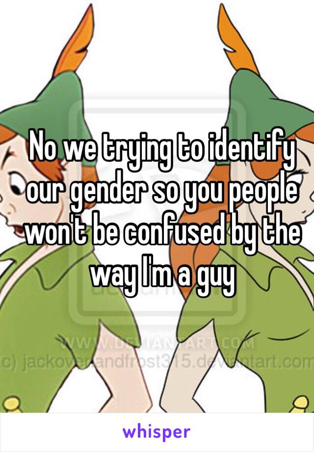 No we trying to identify our gender so you people won't be confused by the way I'm a guy