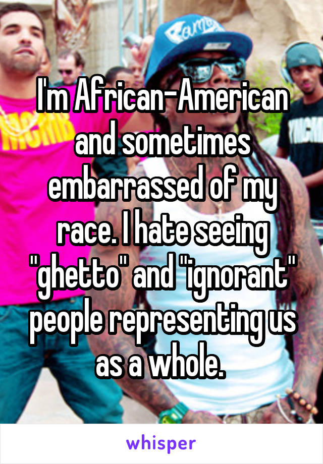 I'm African-American and sometimes embarrassed of my race. I hate seeing "ghetto" and "ignorant" people representing us as a whole. 