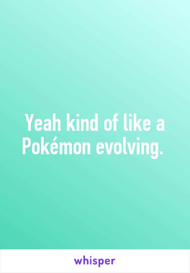 Yeah kind of like a Pokémon evolving. 