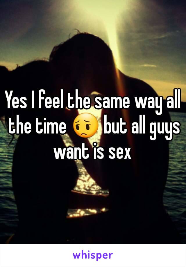 Yes I feel the same way all the time 😔 but all guys want is sex 