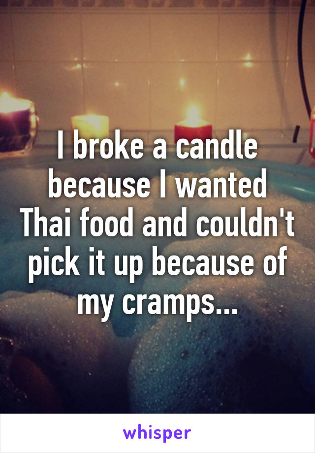 I broke a candle because I wanted Thai food and couldn't pick it up because of my cramps...