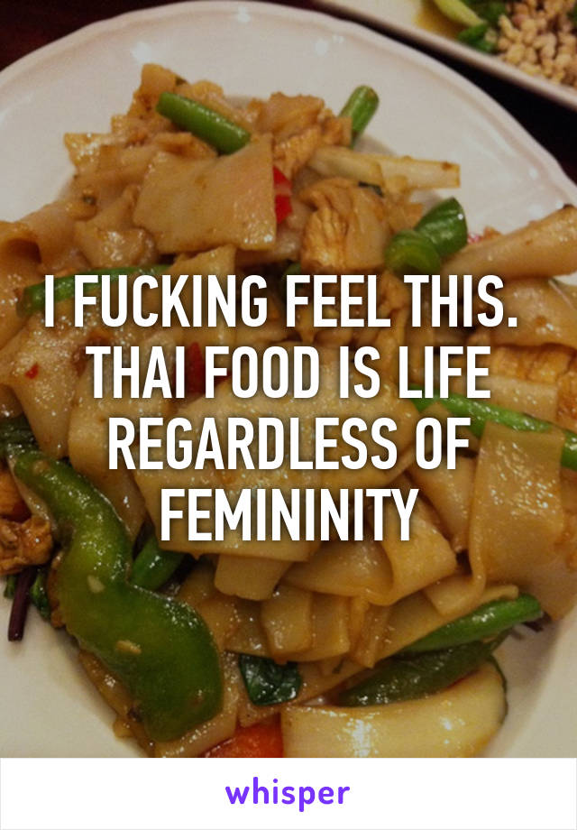 I FUCKING FEEL THIS. 
THAI FOOD IS LIFE REGARDLESS OF FEMININITY