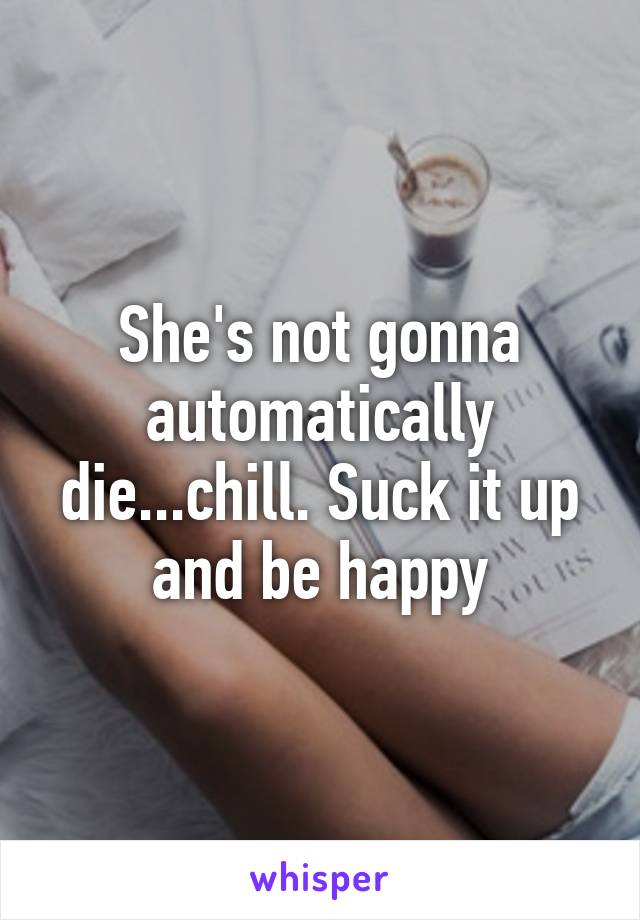 She's not gonna automatically die...chill. Suck it up and be happy