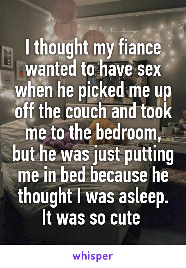 I thought my fiance wanted to have sex when he picked me up off the couch and took me to the bedroom, but he was just putting me in bed because he thought I was asleep. It was so cute 