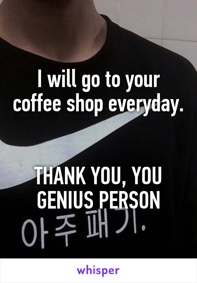 I will go to your coffee shop everyday. 

THANK YOU, YOU GENIUS PERSON