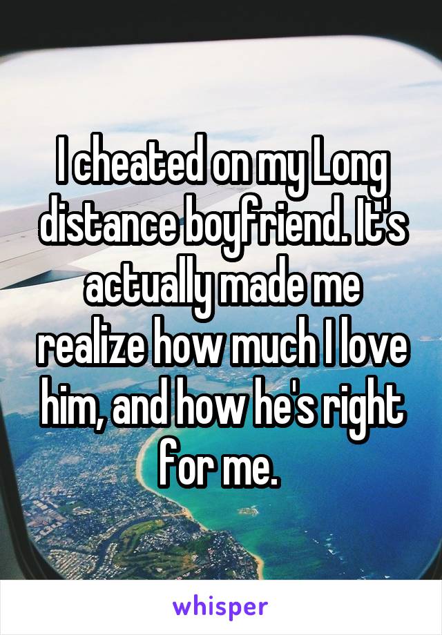 I cheated on my Long distance boyfriend. It's actually made me realize how much I love him, and how he's right for me. 
