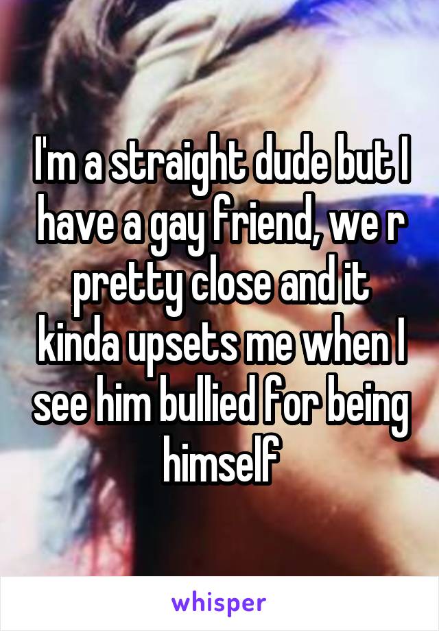 I'm a straight dude but I have a gay friend, we r pretty close and it kinda upsets me when I see him bullied for being himself