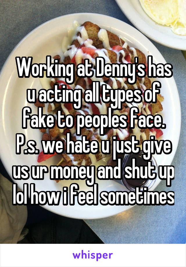 Working at Denny's has u acting all types of fake to peoples face. P.s. we hate u just give us ur money and shut up lol how i feel sometimes