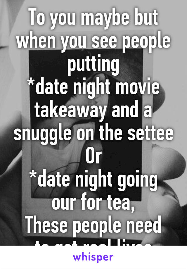 To you maybe but when you see people putting
*date night movie takeaway and a snuggle on the settee
Or
*date night going our for tea,
These people need to get real lives