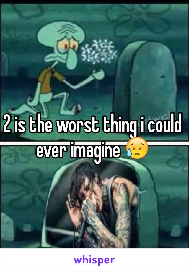 2 is the worst thing i could ever imagine 😥