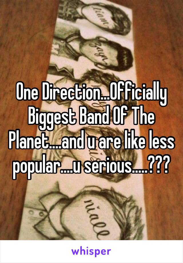 One Direction...Officially Biggest Band Of The Planet....and u are like less popular....u serious.....???