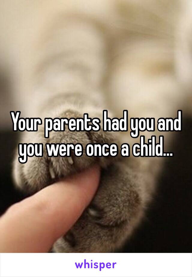 Your parents had you and you were once a child...